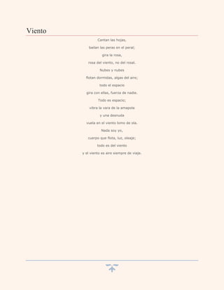 Viento
                  Cantan las hojas,

             bailan las peras en el peral;

                     gira la rosa,

            rosa del viento, no del rosal.

                   Nubes y nubes

           flotan dormidas, algas del aire;

                   todo el espacio

           gira con ellas, fuerza de nadie.

                  Todo es espacio;

             vibra la vara de la amapola

                   y una desnuda

           vuela en el viento lomo de ola.

                    Nada soy yo,

            cuerpo que flota, luz, oleaje;

                  todo es del viento

         y el viento es aire siempre de viaje.
 