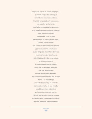 porque con creces mi pasión me pague. ..

     ¡vamos!, porque me embriague

    con el divino néctar de sus besos.

  Siguió la tempestad de frases vanas,

        de aquellas tan humanas

  que hallan en todas partes acomodo,

y en cada frase de entusiasmo ardiente,

         hubo ovación creciente,

       y libaciones, y reir, y todo.

  Se brindó por la patria, por las flores,

          por los castos amores

 que hacen un valladar de una ventana,

    y por esas pasiones voluptuosas

  que el fango del placer llena de rosas

    y hacen de la mujer la cortesana.

  Sólo faltaba un brindis, el de Arturo,

           el del bohemio puro,

    de noble corazón y gran cabeza;

   aquel que sin ambages declaraba’

          que sólo ambicionaba

     robarle inspiración a la tristeza.

Por todos lados estrechado, alzó la copa

         frente a la alegre tropa

   desbordante de risa y de contento

   los inundó en la luz de una mirada,

      sacudió su melena alborotada

    y dijo así, con inspirado acento:

  -Brindo por la mujer, mas no por esa

en la que halláis consuelo en la tristeza,

  rescoldo del placer ¡desventurados!;
 