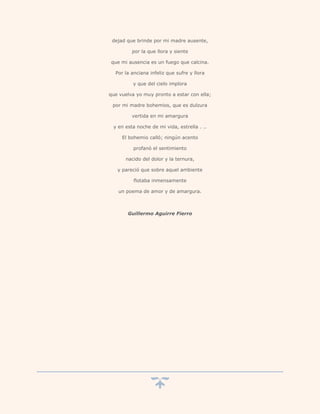 dejad que brinde por mi madre ausente,

         por la que llora y siente

que mi ausencia es un fuego que calcina.

  Por la anciana infeliz que sufre y llora

         y que del cielo implora

que vuelva yo muy pronto a estar con ella;

 por mi madre bohemios, que es dulzura

         vertida en mi amargura

 y en esta noche de mi vida, estrella . ..

     El bohemio calló; ningún acento

          profanó el sentimiento

      nacido del dolor y la ternura,

   y pareció que sobre aquel ambiente

          flotaba inmensamente

   un poema de amor y de amargura.



       Guillermo Aguirre Fierro
 