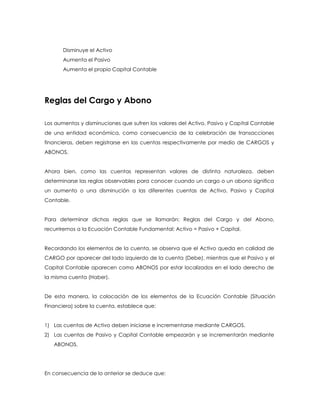 Disminuye el Activo
Aumenta el Pasivo
Aumenta el propio Capital Contable

Reglas del Cargo y Abono
Los aumentos y disminuciones que sufren los valores del Activo, Pasivo y Capital Contable
de una entidad económica, como consecuencia de la celebración de transacciones
financieras, deben registrarse en las cuentas respectivamente por medio de CARGOS y
ABONOS.
Ahora bien, como las cuentas representan valores de distinta naturaleza, deben
determinarse las reglas observables para conocer cuando un cargo o un abono significa
un aumento o una disminución a las diferentes cuentas de Activo, Pasivo y Capital
Contable.
Para determinar dichas reglas que se llamarán: Reglas del Cargo y del Abono,
recurriremos a la Ecuación Contable Fundamental: Activo = Pasivo + Capital.
Recordando los elementos de la cuenta, se observa que el Activo queda en calidad de
CARGO por aparecer del lado izquierdo de la cuenta (Debe), mientras que el Pasivo y el
Capital Contable aparecen como ABONOS por estar localizados en el lado derecho de
la misma cuenta (Haber).
De esta manera, la colocación de los elementos de la Ecuación Contable (Situación
Financiera) sobre la cuenta, establece que:
1) Las cuentas de Activo deben iniciarse e incrementarse mediante CARGOS.
2) Las cuentas de Pasivo y Capital Contable empezarán y se incrementarán mediante
ABONOS.

En consecuencia de lo anterior se deduce que:

 