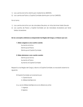 1) Las cuentas de Activo disminuyen mediante los ABONOS.
2) Las cuentas de Pasivo y Capital Contable disminuyen con los CARGOS.
Por lo tanto:
1) Las cuentas de Activo son de naturaleza Deudora, en virtud de tener Saldo Deudor.
2) Las cuentas de Pasivo y Capital Contable son de naturaleza Acreedora por tener
Saldos Acreedores

De los conceptos anteriores se desprenden las Reglas del Cargo y el Abono que son:
1. Debe cargarse a una cuenta cuando:
Aumenta el Activo
Disminuye el Pasivo
Disminuye el Capital Contable
2. Debe abonarse a una cuenta cuando:
Disminuye el Activo
Aumenta el Pasivo
Aumenta el Capital Contable
Respecto a las Reglas del Cargo y Abono al Capital Contable, es necesario observar lo
siguiente:
El Capital Contable se incrementa por:
1. Capital Social
2. Utilidad del Ejercicio
A su vez la Utilidad del Ejercicio es la diferencia entre:
1. Ingresos
2. Egresos

 