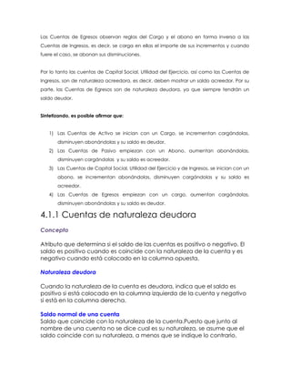 Las Cuentas de Egresos observan reglas del Cargo y el abono en forma inversa a las
Cuentas de Ingresos, es decir, se carga en ellas el importe de sus incrementos y cuando
fuere el caso, se abonan sus disminuciones.
Por lo tanto las cuentas de Capital Social, Utilidad del Ejercicio, así como las Cuentas de
Ingresos, son de naturaleza acreedora, es decir, deben mostrar un saldo acreedor. Por su
parte, las Cuentas de Egresos son de naturaleza deudora, ya que siempre tendrán un
saldo deudor.
Sintetizando, es posible afirmar que:
1) Las Cuentas de Activo se inician con un Cargo, se incrementan cargándolas,
disminuyen abonándolas y su saldo es deudor.
2) Las Cuentas de Pasivo empiezan con un Abono, aumentan abonándolas,
disminuyen cargándolas y su saldo es acreedor.
3) Las Cuentas de Capital Social, Utilidad del Ejercicio y de Ingresos, se inician con un
abono, se incrementan abonándolas, disminuyen cargándolas y su saldo es
acreedor.
4) Las Cuentas de Egresos empiezan con un cargo, aumentan cargándolas,
disminuyen abonándolas y su saldo es deudor.

4.1.1 Cuentas de naturaleza deudora
Concepto
Atributo que determina si el saldo de las cuentas es positivo o negativo. El
saldo es positivo cuando es coincide con la naturaleza de la cuenta y es
negativo cuando está colocado en la columna opuesta.
Naturaleza deudora
Cuando la naturaleza de la cuenta es deudora, indica que el saldo es
positivo si está colocado en la columna izquierda de la cuenta y negativo
si está en la columna derecha.
Saldo normal de una cuenta
Saldo que coincide con la naturaleza de la cuenta.Puesto que junto al
nombre de una cuenta no se dice cual es su naturaleza, se asume que el
saldo coincide con su naturaleza, a menos que se indique lo contrario.

 