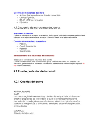 Cuentas de naturaleza deudora
Activos (excepto las cuentas de valuación)
Costos y gastos,
ISR, IA y PTU devengados
Pérdidas.

4.1.2 cuenta de naturaleza deudoras
Naturaleza acreedora
Cuando la naturaleza de la cuenta es acreedora, indica que el saldo de la cuenta es positivo si está
colocado en la columna derecha de la cuenta y negativo si está en la columna izquierda.

Cuentas de naturaleza acreedora
Pasivos,
Capital contable,
Ingresos
Ganancias.
Saldo contrario a la naturaleza de una cuenta
Saldo que no coincide con la naturaleza de la cuenta.
Cuando una transacción poco usual ocasiona que el saldo de una cuenta sea contrario a su
naturaleza, generalmente se indica esta circunstancia presentando el saldo con signo negativo, en
rojo o (entre paréntesis).

4.2 Estudio particular de la cuenta

4.2.1 Cuentas de activo

Activo Circulante
CAJA
La cuenta registra los aumentos y disminuciones que sufre el dinero en
efectivo propiedad de la entidad, el cual está representado por la
moneda de curso legal o sus equivalentes, tales como giros bancarios,
postales o telegráficos, o la moneda extranjera y los metales preciosos
amonedados.
SE CARGA:
Al inicio del ejercicio:

 