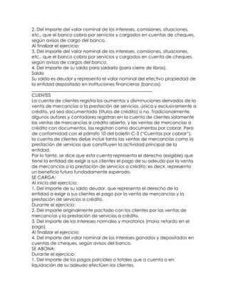 2. Del importe del valor nominal de los intereses, comisiones, situaciones,
etc., que el banco cobra por servicios y cargados en cuentas de cheques,
según avisos de cargo del banco.
Al finalizar el ejercicio:
3. Del importe del valor nominal de los intereses, comisiones, situaciones,
etc., que el banco cobra por servicios y cargados en cuenta de cheques,
según avisos de cargos del banco.
4. Del importe de su saldo para saldarla (para cierre de libros).
Saldo
Su saldo es deudor y representa el valor nominal del efectivo propiedad de
la entidad depositado en instituciones financieras (bancos).
______________________________________________________
CLIENTES
La cuenta de clientes registra los aumentos y disminuciones derivados de la
venta de mercancías o la prestación de servicios, única y exclusivamente a
crédito, ya sea documentado (títulos de crédito) o no. Tradicionalmente,
algunos autores y contadores registran en la cuenta de clientes solamente
las ventas de mercancías a crédito abierto, y las ventas de mercancías a
crédito con documentos, las registran como documentos por cobrar. Pero
de conformidad con el párrafo 10 del boletín C-3 (“Cuentas por cobrar”),
la cuenta de clientes debe incluir tanto las ventas de mercancías como la
prestación de servicios que constituyen la actividad principal de la
entidad.
Por lo tanto, se dice que esta cuenta representa el derecho (exigible) que
tiene la entidad de exigir a sus clientes el pago de su adeudo por la venta
de mercancías o la prestación de servicios a crédito; es decir, representa
un beneficio futuro fundadamente esperado.
SE CARGA:
Al inicio del ejercicio:
1. Del importe de su saldo deudor, que representa el derecho de la
entidad a exigir a sus clientes el pago por la venta de mercancías y la
prestación de servicios a crédito.
Durante el ejercicio:
2. Del importe originalmente pactado con los clientes por las ventas de
mercancías y la prestación de servicios a crédito.
3. Del importe de los intereses normales y moratorios (mora: retardo en el
pago).
Al finalizar el ejercicio:
4. Del importe del valor nominal de los intereses ganados y depositados en
cuentas de cheques, según avisos del banco.
SE ABONA:
Durante el ejercicio:
1. Del importe de los pagos parciales o totales que a cuenta o en
liquidación de su adeudo efectúen los clientes.

 