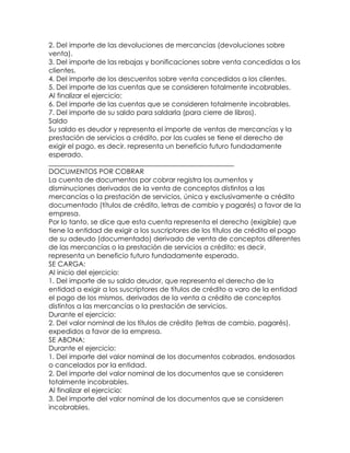 2. Del importe de las devoluciones de mercancías (devoluciones sobre
venta).
3. Del importe de las rebajas y bonificaciones sobre venta concedidas a los
clientes.
4. Del importe de los descuentos sobre venta concedidos a los clientes.
5. Del importe de las cuentas que se consideren totalmente incobrables.
Al finalizar el ejercicio:
6. Del importe de las cuentas que se consideren totalmente incobrables.
7. Del importe de su saldo para saldarla (para cierre de libros).
Saldo
Su saldo es deudor y representa el importe de ventas de mercancías y la
prestación de servicios a crédito, por las cuales se tiene el derecho de
exigir el pago, es decir, representa un beneficio futuro fundadamente
esperado.
______________________________________________________
DOCUMENTOS POR COBRAR
La cuenta de documentos por cobrar registra los aumentos y
disminuciones derivados de la venta de conceptos distintos a las
mercancías o la prestación de servicios, única y exclusivamente a crédito
documentado (títulos de crédito, letras de cambio y pagarés) a favor de la
empresa.
Por lo tanto, se dice que esta cuenta representa el derecho (exigible) que
tiene la entidad de exigir a los suscriptores de los títulos de crédito el pago
de su adeudo (documentado) derivado de venta de conceptos diferentes
de las mercancías o la prestación de servicios a crédito; es decir,
representa un beneficio futuro fundadamente esperado.
SE CARGA:
Al inicio del ejercicio:
1. Del importe de su saldo deudor, que representa el derecho de la
entidad a exigir a los suscriptores de títulos de crédito a varo de la entidad
el pago de los mismos, derivados de la venta a crédito de conceptos
distintos a las mercancías o la prestación de servicios.
Durante el ejercicio:
2. Del valor nominal de los títulos de crédito (letras de cambio, pagarés),
expedidos a favor de la empresa.
SE ABONA:
Durante el ejercicio:
1. Del importe del valor nominal de los documentos cobrados, endosados
o cancelados por la entidad.
2. Del importe del valor nominal de los documentos que se consideren
totalmente incobrables.
Al finalizar el ejercicio:
3. Del importe del valor nominal de los documentos que se consideren
incobrables.

 