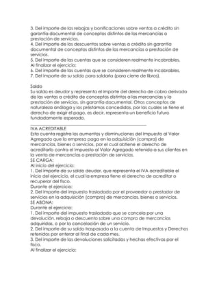 3. Del importe de las rebajas y bonificaciones sobre ventas a crédito sin
garantía documental de conceptos distintos de las mercancías o
prestación de servicios.
4. Del importe de los descuentos sobre ventas a crédito sin garantía
documental de conceptos distintos de las mercancías o prestación de
servicios.
5. Del importe de las cuentas que se consideren realmente incobrables.
Al finalizar el ejercicio:
6. Del importe de las cuentas que se consideren realmente incobrables.
7. Del importe de su saldo para saldarla (para cierre de libros).
Saldo
Su saldo es deudor y representa el importe del derecho de cobro derivado
de las ventas a crédito de conceptos distintos a las mercancías y la
prestación de servicios, sin garantía documental. Otros conceptos de
naturaleza análoga y los préstamos concedidos, por las cuales se tiene el
derecho de exigir el pago, es decir, representa un beneficio futuro
fundadamente esperado.
______________________________________________________
IVA ACREDITABLE
Esta cuenta registra los aumentos y disminuciones del Impuesto al Valor
Agregado que la empresa paga en la adquisición (compra) de
mercancías, bienes o servicios, por el cual obtiene el derecho de
acreditarlo contra el Impuesto al Valor Agregado retenido a sus clientes en
la venta de mercancías o prestación de servicios.
SE CARGA:
Al inicio del ejercicio:
1. Del importe de su saldo deudor, que representa el IVA acreditable el
inicio del ejercicio, el cual la empresa tiene el derecho de acreditar o
recuperar del fisco.
Durante el ejercicio:
2. Del importe del impuesto trasladado por el proveedor o prestador de
servicios en la adquisición (compra) de mercancías, bienes o servicios.
SE ABONA:
Durante el ejercicio:
1. Del importe del impuesto trasladado que se cancela por una
devolución, rebaja o descuento sobre una compra de mercancías
adquiridas, o por la cancelación de un servicio.
2. Del importe de su saldo traspasado a la cuenta de Impuestos y Derechos
retenidos por enterar al final de cada mes.
3. Del importe de las devoluciones solicitadas y hechas efectivas por el
fisco.
Al finalizar el ejercicio:

 