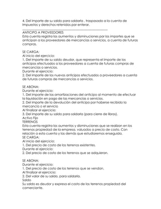 4. Del importe de su saldo para saldarla , traspasado a la cuenta de
Impuestos y derechos retenidos por enterar.
______________________________________________________
ANTICIPO A PROVEEDORES
Esta cuenta registra los aumentos y disminuciones por los importes que se
anticipan a los proveedores de mercancías o servicios, a cuenta de futuras
compras.
SE CARGA:
Al inicio del ejercicio:
1. Del importe de su saldo deudor, que representa el importe de los
anticipos efectuados a los proveedores a cuenta de futuras compras de
mercancías o servicios.
Durante el ejercicio:
2. Del importe de los nuevos anticipos efectuados a proveedores a cuenta
de futuras compras de mercancías o servicios.
SE ABONA:
Durante el ejercicio:
1. Del importe de las amortizaciones del anticipo al momento de efectuar
la liquidación en pago de las mercancías o servicios.
2. Del importe de la devolución del anticipo por haberse recibido la
mercancía o el servicio
Al finalizar el ejercicio:
3. Del importe de su saldo para saldarla (para cierre de libros).
Activo Fijo
TERRENOS
Esta cuenta registra los aumentos y disminuciones que se realizan en los
terrenos propiedad de la empresa, valuados a precio de costo. Con
relación a esta cuenta y las demás que estudiaremos enseguida.
SE CARGA:
Al inicio del ejercicio:
1. Del precio de costo de los terrenos existentes.
Durante el ejercicio:
2. Del precio de costo de los terrenos que se adquieran.
SE ABONA:
Durante el ejercicio:
1. Del precio de costo de los terrenos que se vendan,
Al finalizar el ejercicio:
2. Del valor de su saldo, para saldarla.
Saldo
Su saldo es deudor y expresa el costo de los terrenos propiedad del
comerciante.

 