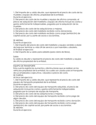 1. Del importe de su saldo deudor, que representa el precio de costo de los
muebles y equipo de oficina, propiedad de la entidad.
Durante el ejercicio:
2. Del precio de costo de los muebles y equipo de oficina comprado, el
precio de adquisición del mobiliario y equipo de oficina incluye los costos y
gastos estrictamente indispensables, pagados por la adquisición de los
muebles.
3. Del precio de costo de las adquisiciones o mejoras.
4. Del precio de costo del mobiliario recibido como donaciones.
5. Del precio de costo del mobiliario recibido como pago (exhibición) de
capital social, por su parte de socios o accionistas.
SE ABONA:
Durante el ejercicio:
1. Del importe del precio de costo del mobiliario y equipo vendido o dado
de baja por terminar su vida útil de servicio o por inservible u obsoleto.
Al finalizar el ejercicio:
2. Del importe de su saldo para saldarla (para cierre de libros).
Saldo
Su saldo es deudor y representa el precio de costo del mobiliario y equipo
de oficina propiedad de la entidad.
______________________________________________________
EQUIPO DE TRANSPORTE
Esta cuenta registra los aumentos y disminuciones que se realizan en los
vehículos propiedad de la entidad, los cuales son usados para el transporte
de sus empleados o ejecutivos, valuados a precio de costo.
SE CARGA:
Al inicio del ejercicio:
1. Del importe de su saldo deudor, que representa el precio de costo del
equipo de transporte propiedad de la entidad.
Durante el ejercicio:
2. Del precio de costo del equipo de transporte adquirido, el precio de
adquisición incluye los costos y gastos estrictamente indispensables
pagados por la compra de equipo de transporte.
3. Del precio de costo de las adaptaciones o mejoras.
4. Del precio de costo del equipo de transporte recibido como pago de
algún deudor.
5. Del precio de costo del equipo de transporte recibido como donación.
6. Del precio de costo del equipo de transporte recibido como pago
(exhibición) de capital social, por parte de socios o accionistas.
SE ABONA:
Durante el ejercicio:

 