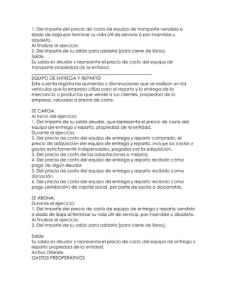 1. Del importe del precio de costo de equipo de transporte vendido o
dado de baja por terminar su vida útil de servicio o por inservible u
obsoleto.
Al finalizar el ejercicio:
2. Del importe de su saldo para saldarla (para cierre de libros).
Saldo
Su saldo es deudor y representa el precio de costo del equipo de
transporte propiedad de la entidad.
______________________________________________________
EQUIPO DE ENTREGA Y REPARTO
Esta cuenta registra los aumentos y disminuciones que se realizan en los
vehículos que la empresa utiliza para el reparto y la entrega de la
mercancía o productos que vende a sus clientes, propiedad de la
empresa, valuados a precio de costo.
SE CARGA:
Al inicio del ejercicio:
1. Del importe de su saldo deudor, que representa el precio de costo del
equipo de entrega y reparto, propiedad de la entidad.
Durante el ejercicio:
2. Del precio de costo del equipo de entrega y reparto comprado, el
precio de adquisición del equipo de entrega y reparto, incluye los costos y
gastos estrictamente indispensables, pagados por la adquisición.
3. Del precio de costo de las adaptaciones o mejoras.
4. Del precio de costo del equipo de entrega y reparto recibido como
pago de algún deudor.
5. Del precio de costo del equipo de entrega y reparto recibido como
donación.
6. Del precio de costo del equipo de entrega y reparto recibido como
pago (exhibición) de capital social, por parte de socios o accionistas.
SE ABONA:
Durante el ejercicio:
1. Del importe del precio de costo de equipo de entrega y reparto vendido
o dado de baja al terminar su vida útil de servicio, por inservible u obsoleto.
Al finalizar el ejercicio:
2. Del importe de su saldo para saldarla (para cierre de libros).
Saldo
Su saldo es deudor y representa el precio de costo del equipo de entrega y
reparto propiedad de la entidad.
Activo Diferido
GASTOS PREOPERATIVOS

 