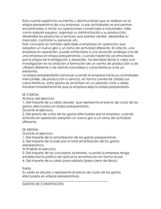 Esta cuenta registra los aumentos y disminuciones que se realizan en la
etapa preoperativa de una empresa, cuyas actividades se encuentran
encaminadas a iniciar sus operaciones comerciales e industriales, tales
como adquirir equipos, organizar su administración y su producción,
desarrollar los productos o servicios que planea vender, desarrollar su
mercado, contratar su personal, etc.
Este concepto es también aplicable a empresas en operación que
adoptan un nuevo giro o un ramo de actividad diferente. En efecto, una
empresa en operación, puede enfrentarse a una situación análoga a la de
una empresa en etapa preoperatoria, cuando habiendo ya atravesado
por la etapa de investigación y desarrollo, ha decidido llevar a cabo una
investigación en la creación o formación de un centro de producción o de
utilidad diferente o de distinta naturaleza y características a las ya
existentes.
La etapa preoperatoria concluye cuando la empresa inicia sus actividades
mercantiles, de producción o servicio, en forma comercial. Dadas sus
características, estos gastos se amortizan en un periodo corto y debe
iniciarse inmediatamente que la empresa deja la etapa preparatoria.
SE CARGA:
Al inicio del ejercicio:
1. Del importe de su saldo deudor, que representa el precio de costo de los
gastos efectuados en etapa preoperatoria.
Durante el ejercicio:
2. Del precio de costo de los gastos efectuados por la empresa, cuando
estando en operación adoptan un nuevo giro a un ramo de actividad
diferente.
SE ABONA:
Durante el ejercicio:
1. Del importe de la amortización de los gastos preoperativos.
2. Del importe de la baja por la total amortización de los gastos
preoperativos.
Al finalizar el ejercicio:
3. Del importe de los conceptos anteriores, cuando la empresa tenga
establecida la política de aplicar la amortización en forma anual.
4. Del importe de su saldo para saldarla (para cierre de libros).
Saldo
Su saldo es deudor y representa el precio de costo de los gastos
efectuados en etapas preoperativas.
______________________________________________________
GASTOS DE CONSTITUCIÓN

 