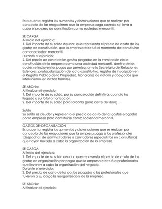 Esta cuenta registra los aumentos y disminuciones que se realizan por
concepto de las erogaciones que la empresa paga cuAndo se lleva a
cabo el proceso de constitución como sociedad mercantil.
SE CARGA:
Al inicio del ejercicio:
1. Del importe de su saldo deudor, que representa el precio de costo de los
gastos de constitución, que la empresa efectuó al momento de constituirse
como sociedad mercantil.
Durante el ejercicio:
2. Del precio de costo de los gastos pagados en la tramitación de la
constitución de la empresa como una sociedad mercantil, dentro de los
cuales se incluyen los pagos por permisos ante la Secretaría de Relaciones
Exteriores, protocolarización del acta constitutiva, registro de inscripción en
el Registro Público de la Propiedad, honorarios de notario y abogados que
intervinieron en dichos trámites.
SE ABONA:
Al finalizar el ejercicio:
1. Del importe de su saldo, por su cancelación definitiva, cuando ha
llegado a su total amortización.
2. Del importe de su saldo para saldarla (para cierre de libros).
Saldo
Su saldo es deudor y representa el precio de costo de los gastos erogados
por la empresa para constituirse como sociedad mercantil.
______________________________________________________
GASTOS DE ORGANIZACIÓN
Esta cuenta registra los aumentos y disminuciones que se realizan por
concepto de las erogaciones que la empresa paga a los profesionales
(despachos de administradores o contadores especialistas en consultoría)
que hayan llevado a cabo la organización de la empresa.
SE CARGA:
Al inicio del ejercicio:
1. Del importe de su saldo deudor, que representa el precio de costo de los
gastos de organización por pagos que la empresa efectuó a profesionales
que llevaron a cabo la organización del negocio.
Durante el ejercicio:
2. Del precio de costo de los gastos pagados a los profesionales que
tuvieron a su cargo la reorganización de la empresa.
SE ABONA:
Al finalizar el ejercicio:

 