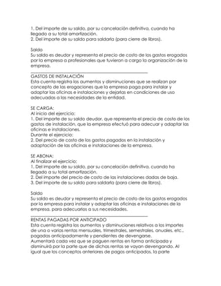 1. Del importe de su saldo, por su cancelación definitiva, cuando ha
llegado a su total amortización.
2. Del importe de su saldo para saldarla (para cierre de libros).
Saldo
Su saldo es deudor y representa el precio de costo de los gastos erogados
por la empresa a profesionales que tuvieron a cargo la organización de la
empresa.
______________________________________________________
GASTOS DE INSTALACIÓN
Esta cuenta registra los aumentos y disminuciones que se realizan por
concepto de las erogaciones que la empresa paga para instalar y
adaptar las oficinas e instalaciones y dejarlas en condiciones de uso
adecuadas a las necesidades de la entidad.
SE CARGA:
Al inicio del ejercicio:
1. Del importe de su saldo deudor, que representa el precio de costo de los
gastos de instalación, que la empresa efectuó para adecuar y adaptar las
oficinas e instalaciones.
Durante el ejercicio:
2. Del precio de costo de los gastos pagados en la instalación y
adaptación de las oficinas e instalaciones de la empresa.
SE ABONA:
Al finalizar el ejercicio:
1. Del importe de su saldo, por su cancelación definitiva, cuando ha
llegado a su total amortización.
2. Del importe del precio de costo de las instalaciones dadas de baja.
3. Del importe de su saldo para saldarla (para cierre de libros).
Saldo
Su saldo es deudor y representa el precio de costo de los gastos erogados
por la empresa para instalar y adaptar las oficinas e instalaciones de la
empresa, para adecuarlos a sus necesidades.
______________________________________________________
RENTAS PAGADAS POR ANTICIPADO
Esta cuenta registra los aumentos y disminuciones relativos a los importes
de una o varias rentas mensuales, trimestrales, semestrales, anuales, etc.,
pagadas anticipadamente y pendientes de devengarse.
Aumentará cada vez que se paguen rentas en forma anticipada y
disminuirá por la parte que de dichas rentas se vayan devengando. Al
igual que los conceptos anteriores de pagos anticipados, la parte

 