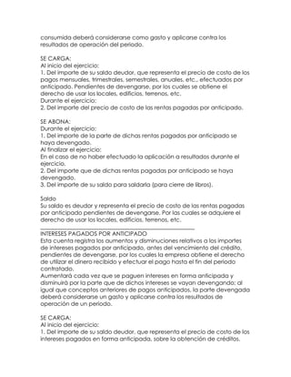 consumida deberá considerarse como gasto y aplicarse contra los
resultados de operación del periodo.
SE CARGA:
Al inicio del ejercicio:
1. Del importe de su saldo deudor, que representa el precio de costo de los
pagos mensuales, trimestrales, semestrales, anuales, etc., efectuados por
anticipado. Pendientes de devengarse, por los cuales se obtiene el
derecho de usar los locales, edificios, terrenos, etc.
Durante el ejercicio:
2. Del importe del precio de costo de las rentas pagadas por anticipado.
SE ABONA:
Durante el ejercicio:
1. Del importe de la parte de dichas rentas pagadas por anticipado se
haya devengado.
Al finalizar el ejercicio:
En el caso de no haber efectuado la aplicación a resultados durante el
ejercicio.
2. Del importe que de dichas rentas pagadas por anticipado se haya
devengado.
3. Del importe de su saldo para saldarla (para cierre de libros).
Saldo
Su saldo es deudor y representa el precio de costo de las rentas pagadas
por anticipado pendientes de devengarse. Por las cuales se adquiere el
derecho de usar los locales, edificios, terrenos, etc.
______________________________________________________
INTERESES PAGADOS POR ANTICIPADO
Esta cuenta registra los aumentos y disminuciones relativos a los importes
de intereses pagados por anticipado, antes del vencimiento del crédito,
pendientes de devengarse, por los cuales la empresa obtiene el derecho
de utilizar el dinero recibido y efectuar el pago hasta el fin del periodo
contratado.
Aumentará cada vez que se paguen intereses en forma anticipada y
disminuirá por la parte que de dichos intereses se vayan devengando; al
igual que conceptos anteriores de pagos anticipados, la parte devengada
deberá considerarse un gasto y aplicarse contra los resultados de
operación de un periodo.
SE CARGA:
Al inicio del ejercicio:
1. Del importe de su saldo deudor, que representa el precio de costo de los
intereses pagados en forma anticipada, sobre la obtención de créditos.

 