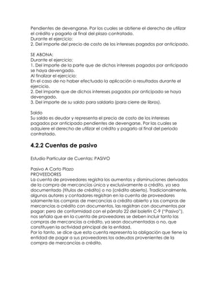 Pendientes de devengarse. Por los cuales se obtiene el derecho de utilizar
el crédito y pagarlo al final del plazo contratado.
Durante el ejercicio:
2. Del importe del precio de costo de los intereses pagados por anticipado.
SE ABONA:
Durante el ejercicio:
1. Del importe de la parte que de dichos intereses pagados por anticipado
se haya devengado.
Al finalizar el ejercicio:
En el caso de no haber efectuado la aplicación a resultados durante el
ejercicio.
2. Del importe que de dichos intereses pagados por anticipado se haya
devengado.
3. Del importe de su saldo para saldarla (para cierre de libros).
Saldo
Su saldo es deudor y representa el precio de costo de los intereses
pagados por anticipado pendientes de devengarse. Por las cuales se
adquiere el derecho de utilizar el crédito y pagarlo al final del periodo
contratado.

4.2.2 Cuentas de pasivo
Estudio Particular de Cuentas: PASIVO
Pasivo A Corto Plazo
PROVEEDORES
La cuenta de proveedores registra los aumentos y disminuciones derivados
de la compra de mercancías única y exclusivamente a crédito, ya sea
documentado (títulos de crédito) o no (crédito abierto). Tradicionalmente,
algunos autores y contadores registran en la cuenta de proveedores
solamente las compras de mercancías a crédito abierto y las compras de
mercancías a crédito con documentos, las registran con documentos por
pagar; pero de conformidad con el párrafo 22 del boletín C-9 (“Pasivo”),
nos señala que en la cuenta de proveedores se deben incluir tanto las
compras de mercancías a crédito, ya sean documentadas o no, que
constituyen la actividad principal de la entidad.
Por lo tanto, se dice que esta cuenta representa la obligación que tiene la
entidad de pagar a sus proveedores los adeudos provenientes de la
compra de mercancías a crédito.

 