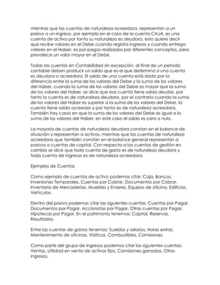 mientras que las cuentas de naturaleza acreedora, representan a un
pasivo o un ingreso, por ejemplo en el caso de la cuenta CAJA, es una
cuenta de activo por tanto su naturaleza es deudora, esto quiere decir
que recibe valores en el Debe cuando registra ingresos y cuando entrega
valores en el Haber, es por pagos realizados por diferentes conceptos, pero
prevalece un valor mayor en el Debe.
Todas las cuentas en Contabilidad sin excepción, al final de un período
contable deben producir un saldo que es el que determina si una cuenta
es deudora o acreedora. El saldo de una cuenta está dado por la
diferencia entre la suma de los valores del Debe y la suma de los valores
del Haber, cuando la suma de los valores del Debe es mayor que la suma
de los valores del Haber, se dice que esa cuenta tiene saldo deudor, por
tanto la cuenta es de naturaleza deudora, por el contrario cuando la suma
de los valores del Haber es superior a la suma de los valores del Debe, la
cuenta tiene saldo acreedor y por tanto es de naturaleza acreedora.
También hay casos en que la suma de los valores del Debe es igual a la
suma de los valores del Haber, en este caso el saldo es cero o nulo.
La mayoría de cuentas de naturaleza deudora constan en el balance de
situación y representan a activos, mientras que las cuentas de naturaleza
acreedora que también constan en el balance general representan a
pasivos o cuentas de capital. Con respecto a las cuentas de gestión en
cambio se dice que toda cuenta de gasto es de naturaleza deudora y
toda cuenta de ingresos es de naturaleza acreedora.
Ejemplos de Cuentas
Como ejemplo de cuentas de activo podemos citar: Caja, Bancos,
Inversiones Temporales, Cuentas por Cobrar, Documentos por Cobrar,
Inventario de Mercaderías, Muebles y Enseres, Equipos de oficina, Edificios,
Vehículos.
Dentro del pasivo podemos citar las siguientes cuentas: Cuentas por Pagar,
Documentos por Pagar, Accionistas por Pagar, Otras cuentas por Pagar,
Hipotecas por Pagar. En el patrimonio tenemos: Capital, Reservas,
Resultados.
Entre las cuentas de gastos tenemos: Sueldos y salarios, Horas extras,
Mantenimiento de oficinas, Viáticos, Combustibles, Comisiones.
Como parte del grupo de ingresos podemos citar las siguientes cuentas:
Ventas, Utilidad en venta de activos fijos, Comisiones ganadas, Otros
ingresos.

 
