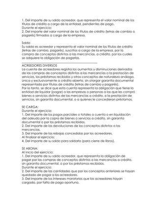1. Del importe de su saldo acreedor, que representa el valor nominal de los
títulos de crédito a cargo de la entidad, pendientes de pago.
Durante el ejercicio:
2. Del importe del valor nominal de los títulos de crédito (letras de cambio o
pagarés) firmados a cargo de la empresa.
Saldo
Su saldo es acreedor y representa el valor nominal de los títulos de crédito
(letras de cambio, pagarés), suscritos a cargo de la empresa, por la
compra de conceptos distintos a las mercancías, a crédito, por los cuales
se adquiere la obligación de pagarlos.
_________________________________________________
ACREEDORES DIVERSOS
La cuenta de acreedores registra los aumentos y disminuciones derivados
de las compras de conceptos distintos a las mercancías o la prestación de
servicios, los préstamos recibidos y otros conceptos de naturaleza análoga,
única y exclusivamente a crédito abierto, sin otorgar garantía documental
representada por títulos de crédito (letras de cambio y pagarés).
Por lo tanto, se dice que esta cuenta representa la obligación que tiene la
entidad de liquidar (pagar) a las empresas o personas a las que les compró
bienes o servicios distintos de las mercancías a crédito, o la prestación de
servicios, sin garantía documental, o a quienes le concedieron préstamos.
SE CARGA:
Durante el ejercicio:
1. Del importe de los pagos parciales o totales a cuenta o en liquidación
del adeudo por la copra de bienes o servicios a crédito, sin garantía
documental o por los préstamos recibidos.
2. Del importe de las devoluciones de los conceptos distintos a las
mercancías.
3. Del importe de las rebajas concedidas por los acreedores.
Al finalizar el ejercicio:
4. Del importe de su saldo para saldarla (para cierre de libros).
SE ABONA:
Al inicio del ejercicio:
1. Del importe de su saldo acreedor, que representa la obligación de
pagar por las compras de conceptos distintos a las mercancías a crédito,
sin garantía documental, o por los préstamos recibidos.
Durante el ejercicio:
2. Del importe de las cantidades que por los conceptos anteriores se hayan
quedado de pagar a los acreedores.
3. Del importe de los intereses moratorios que los acreedores hayan
cargado, por falta de pago oportuno.

 