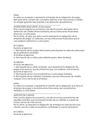 Saldo
Su saldo es acreedor y representa el importe de la obligación de pago,
derivada de la compra de conceptos distintos a las mercancías a crédito,
sin otorgar garantía documental, o la obtención de préstamos.
_________________________________________________
ACREEDORES BANCARIOS (Corto plazo)
Esta cuenta registra los aumentos y las disminuciones derivados de la
obtención de crédito (financiamiento) de las instituciones financieras
(bancos), a corto plazo.
Por lo tanto, se dice que esta cuenta representa la obligación de la
empresa de pagar sus adeudos con las instituciones financieras que le
concedieron préstamos a corto plazo.
SE CARGA:
Durante el ejercicio:
1. Del importe de los pagos efectuados para liquidar los adeudos derivados
de los préstamos recibidos.
Al finalizar el ejercicio:
2. Del importe de su saldo para saldarla (para cierre de libros).
SE ABONA:
Al inicio del ejercicio:
1. Del importe de su saldo acreedor, que representa la obligación de
pagar a los bancos, por los préstamos que concedieron a la empresa.
Durante el ejercicio:
2. Del importe de los nuevos préstamos a corto plazo recibidos.
3. Del importe de los intereses moratorios que las instituciones de crédito
carguen a la cuenta de la empresa.
Saldo
Su saldo es acreedor y representa el importe de la obligación que tiene la
empresa de pagar a las instituciones financieras, por los préstamos
recibidos a corto plazo.
_________________________________________________
ANTICIPO DE CLIENTES
Esta cuenta registra los aumentos y las disminuciones provenientes de
aquellos anticipos que la empresa recibe de sus clientes a cuenta de
futuras ventas de mercancías.
Por lo tanto, se adquiere la obligación de entregar las mercancías a los
clientes, por las cuales ya recibimos cantidades a cuenta (anticipos).
SE CARGA:
Durante el ejercicio:

 