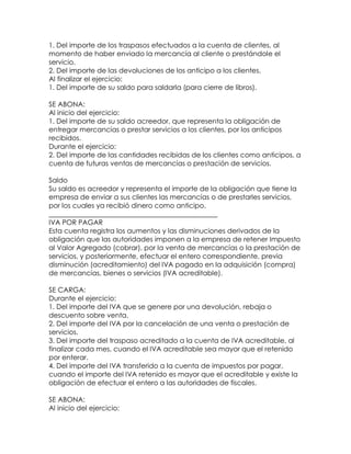 1. Del importe de los traspasos efectuados a la cuenta de clientes, al
momento de haber enviado la mercancía al cliente o prestándole el
servicio.
2. Del importe de las devoluciones de los anticipo a los clientes.
Al finalizar el ejercicio:
1. Del importe de su saldo para saldarla (para cierre de libros).
SE ABONA:
Al inicio del ejercicio:
1. Del importe de su saldo acreedor, que representa la obligación de
entregar mercancías o prestar servicios a los clientes, por los anticipos
recibidos.
Durante el ejercicio:
2. Del importe de las cantidades recibidas de los clientes como anticipos, a
cuenta de futuras ventas de mercancías o prestación de servicios.
Saldo
Su saldo es acreedor y representa el importe de la obligación que tiene la
empresa de enviar a sus clientes las mercancías o de prestarles servicios,
por los cuales ya recibió dinero como anticipo.
_________________________________________________
IVA POR PAGAR
Esta cuenta registra los aumentos y las disminuciones derivados de la
obligación que las autoridades imponen a la empresa de retener Impuesto
al Valor Agregado (cobrar), por la venta de mercancías o la prestación de
servicios, y posteriormente, efectuar el entero correspondiente, previa
disminución (acreditamiento) del IVA pagado en la adquisición (compra)
de mercancías, bienes o servicios (IVA acreditable).
SE CARGA:
Durante el ejercicio:
1. Del importe del IVA que se genere por una devolución, rebaja o
descuento sobre venta.
2. Del importe del IVA por la cancelación de una venta o prestación de
servicios.
3. Del importe del traspaso acreditado a la cuenta de IVA acreditable, al
finalizar cada mes, cuando el IVA acreditable sea mayor que el retenido
por enterar.
4. Del importe del IVA transferido a la cuenta de impuestos por pagar,
cuando el importe del IVA retenido es mayor que el acreditable y existe la
obligación de efectuar el entero a las autoridades de fiscales.
SE ABONA:
Al inicio del ejercicio:

 