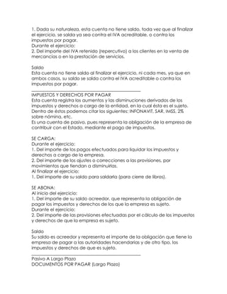 1. Dada su naturaleza, esta cuenta no tiene saldo, toda vez que al finalizar
el ejercicio, se salda ya sea contra el IVA acreditable, o contra los
impuestos por pagar.
Durante el ejercicio:
2. Del importe del IVA retenido (repercutivo) a los clientes en la venta de
mercancías o en la prestación de servicios.
Saldo
Esta cuenta no tiene saldo al finalizar el ejercicio, ni cada mes, ya que en
ambos casos, su saldo se salda contra el IVA acreditable o contra los
impuestos por pagar.
_________________________________________________
IMPUESTOS Y DERECHOS POR PAGAR
Esta cuenta registra los aumentos y las disminuciones derivados de los
impuestos y derechos a cargo de la entidad, en la cual ésta es el sujeto.
Dentro de éstos podemos citar los siguientes: INFONAVIT, SAR, IMSS, 2%
sobre nómina, etc.
Es una cuenta de pasivo, pues representa la obligación de la empresa de
contribuir con el Estado, mediante el pago de impuestos.
SE CARGA:
Durante el ejercicio:
1. Del importe de los pagos efectuados para liquidar los impuestos y
derechos a cargo de la empresa.
2. Del importe de los ajustes o correcciones a las provisiones, por
movimientos que tiendan a disminuirlas.
Al finalizar el ejercicio:
1. Del importe de su saldo para saldarla (para cierre de libros).
SE ABONA:
Al inicio del ejercicio:
1. Del importe de su saldo acreedor, que representa la obligación de
pagar los impuestos y derechos de los que la empresa es sujeto.
Durante el ejercicio:
2. Del importe de las provisiones efectuadas por el cálculo de los impuestos
y derechos de que la empresa es sujeto.
Saldo
Su saldo es acreedor y representa el importe de la obligación que tiene la
empresa de pagar a las autoridades hacendarias y de otro tipo, los
impuestos y derechos de que es sujeto.
_________________________________________________
Pasivo A Largo Plazo
DOCUMENTOS POR PAGAR (Largo Plazo)

 