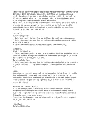 La cuenta de documentos por pagar registra los aumentos y disminuciones
derivados de la compra de conceptos distintos a las mercancías o la
prestación de servicios, única y exclusivamente a crédito documentado
(títulos de crédito, letras de cambio y pagarés) a cargo de la empresa,
cuyo tiempo de vencimiento es mayor de un año.
Por lo tanto, se dice que esta cuenta representa la obligación que tiene la
empresa de liquidar (pagar) el valor nominal de los títulos de crédito
expedidos a cargo de la entidad, por la compra de bienes o servicios
distintos de las mercancías a crédito.
SE CARGA:
Durante el ejercicio:
1. Del importe del valor nominal de los títulos de crédito que se paguen.
2. Del importe del valor nominal de los títulos de crédito que se cancelen.
Al finalizar el ejercicio:
3. Del importe de su saldo para saldarla (para cierre de libros).
SE ABONA:
Al inicio del ejercicio:
1. Del importe de su saldo acreedor, que representa el valor nominal de los
títulos de crédito a cargo de la entidad, pendientes de pago, cuya fecha
de vencimiento es mayor de un año.
Durante el ejercicio:
2. Del importe del valor nominal de los títulos de crédito (letras de cambio o
pagarés) firmados a cargo de la empresa, por un periodo mayor de un
año.
Saldo
Su saldo es acreedor y representa el valor nominal de los títulos de crédito
(letras de cambio, pagarés), suscritos a cargo de la empresa, por la
compra de conceptos distintos a las mercancías, a crédito, por los cuales
se adquiere la obligación de pagarlos y cuya fecha de vencimiento es
mayor de un año.
_________________________________________________
ACREEDORES HIPOTECARIOS
Esta cuenta registra los aumentos y disminuciones derivados de los
préstamos que la empresa obtiene de instituciones financieras, por los
cuales ha otorgado como garantía bienes inmuebles (terrenos, edificios).
Estos préstamos son a largo plazo.
Es una cuenta de pasivo, porque representa la obligación de la empresa
de pagar tales préstamos.
SE CARGA:
Durante el ejercicio:

 
