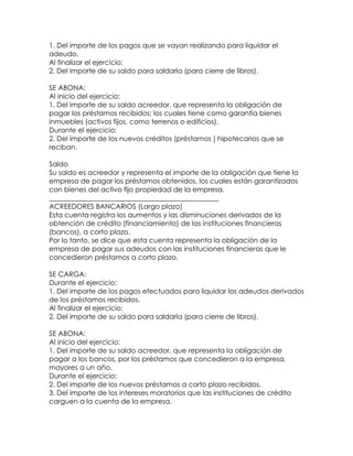 1. Del importe de los pagos que se vayan realizando para liquidar el
adeudo.
Al finalizar el ejercicio:
2. Del importe de su saldo para saldarla (para cierre de libros).
SE ABONA:
Al inicio del ejercicio:
1. Del importe de su saldo acreedor, que representa la obligación de
pagar los préstamos recibidos; los cuales tiene como garantía bienes
inmuebles (activos fijos, como terrenos o edificios).
Durante el ejercicio:
2. Del importe de los nuevos créditos (préstamos ) hipotecarios que se
reciban.
Saldo
Su saldo es acreedor y representa el importe de la obligación que tiene la
empresa de pagar los préstamos obtenidos, los cuales están garantizados
con bienes del activo fijo propiedad de la empresa.
_________________________________________________
ACREEDORES BANCARIOS (Largo plazo)
Esta cuenta registra los aumentos y las disminuciones derivados de la
obtención de crédito (financiamiento) de las instituciones financieras
(bancos), a corto plazo.
Por lo tanto, se dice que esta cuenta representa la obligación de la
empresa de pagar sus adeudos con las instituciones financieras que le
concedieron préstamos a corto plazo.
SE CARGA:
Durante el ejercicio:
1. Del importe de los pagos efectuados para liquidar los adeudos derivados
de los préstamos recibidos.
Al finalizar el ejercicio:
2. Del importe de su saldo para saldarla (para cierre de libros).
SE ABONA:
Al inicio del ejercicio:
1. Del importe de su saldo acreedor, que representa la obligación de
pagar a los bancos, por los préstamos que concedieron a la empresa,
mayores a un año.
Durante el ejercicio:
2. Del importe de los nuevos préstamos a corto plazo recibidos.
3. Del importe de los intereses moratorios que las instituciones de crédito
carguen a la cuenta de la empresa.

 