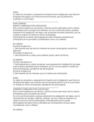 Saldo
Su saldo es acreedor y representa el importe de la obligación que tiene la
empresa de pagar a las instituciones financieras, por los préstamos
recibidos a corto plazo.
_________________________________________________
Pasivo Diferido
RENTAS COBRADAS POR ANTICIPADO
Esta cuenta registra los aumentos y disminuciones derivadas de los cobros
anticipados por concepto de intereses. Es una cuenta de pasivo, porque
representa la obligación de dejar usar al deudor el dinero prestado, por los
cuales se cobró un interés en forma anticipada.
Naturalmente, la parte devengada de estos intereses cobrados por
anticipado es la que debe considerarse como una utilidad.
SE CARGA:
Durante el ejercicio:
1. Del importe que de dichos intereses se hayan devengado durante el
ejercicio.
Al finalizar el ejercicio:
1. Del importe de su saldo para saldarla (para cierre de libros).
SE ABONA:
Al inicio del ejercicio:
1. Del importe de su saldo acreedor, que representa la obligación de dejar
usar el dinero prestado por la empresa, por el cual se cobró un interés en
forma anticipada, pendiente de devengarse.
Durante el ejercicio:
2. Del importe de los intereses que se cobren por anticipado.
Saldo
Su saldo es acreedor y representa el importe de la obligación que tiene la
empresa de dejar usar el dinero que la empresa prestó y por el cual cobró
un interés en forma anticipada, pendiente de devengarse.
_________________________________________________
INTERESES COBRADOS POR ANTICIPADO
Esta cuenta registra los aumentos y disminuciones derivadas de los cobros
anticipados por concepto de rentas.
Es una cuenta de pasivo, porque representa la obligación de dejar usar al
arrendatario los locales, edificios y bienes, por los cuales la empresa ya
cobró la renta en forma anticipada. Naturalmente que la parte
devengada de estas rentas cobradas por anticipado es la que debe
considerarse como utilidad.
SE CARGA:

 