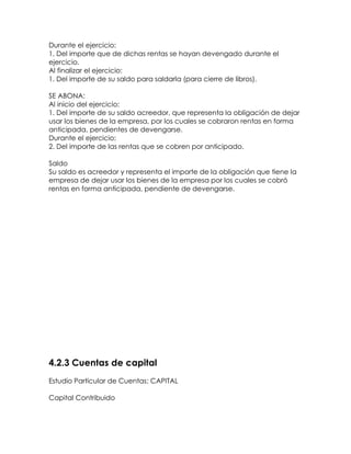 Durante el ejercicio:
1. Del importe que de dichas rentas se hayan devengado durante el
ejercicio.
Al finalizar el ejercicio:
1. Del importe de su saldo para saldarla (para cierre de libros).
SE ABONA:
Al inicio del ejercicio:
1. Del importe de su saldo acreedor, que representa la obligación de dejar
usar los bienes de la empresa, por los cuales se cobraron rentas en forma
anticipada, pendientes de devengarse.
Durante el ejercicio:
2. Del importe de las rentas que se cobren por anticipado.
Saldo
Su saldo es acreedor y representa el importe de la obligación que tiene la
empresa de dejar usar los bienes de la empresa por los cuales se cobró
rentas en forma anticipada, pendiente de devengarse.

4.2.3 Cuentas de capital
Estudio Particular de Cuentas: CAPITAL
Capital Contribuido

 