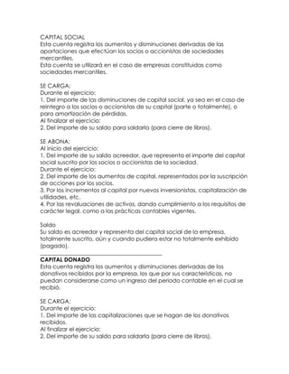 CAPITAL SOCIAL
Esta cuenta registra los aumentos y disminuciones derivadas de las
aportaciones que efectúan los socios o accionistas de sociedades
mercantiles.
Esta cuenta se utilizará en el caso de empresas constituidas como
sociedades mercantiles.
SE CARGA:
Durante el ejercicio:
1. Del importe de las disminuciones de capital social, ya sea en el caso de
reintegro a los socios o accionistas de su capital (parte o totalmente), o
para amortización de pérdidas.
Al finalizar el ejercicio:
2. Del importe de su saldo para saldarla (para cierre de libros).
SE ABONA:
Al inicio del ejercicio:
1. Del importe de su saldo acreedor, que representa el importe del capital
social suscrito por los socios o accionistas de la sociedad.
Durante el ejercicio:
2. Del importe de los aumentos de capital, representados por la suscripción
de acciones por los socios.
3. Por los incrementos al capital por nuevos inversionistas, capitalización de
utilidades, etc.
4. Por las revaluaciones de activos, dando cumplimiento a los requisitos de
carácter legal, como a las prácticas contables vigentes.
Saldo
Su saldo es acreedor y representa del capital social de la empresa,
totalmente suscrito, aún y cuando pudiera estar no totalmente exhibido
(pagado).
___________________________________________
CAPITAL DONADO
Esta cuenta registra los aumentos y disminuciones derivadas de los
donativos recibidos por la empresa, los que por sus características, no
puedan considerarse como un ingreso del periodo contable en el cual se
recibió.
SE CARGA:
Durante el ejercicio:
1. Del importe de las capitalizaciones que se hagan de los donativos
recibidos.
Al finalizar el ejercicio:
2. Del importe de su saldo para saldarla (para cierre de libros).

 