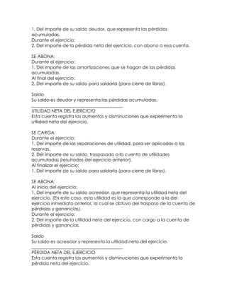 1. Del importe de su saldo deudor, que representa las pérdidas
acumuladas.
Durante el ejercicio:
2. Del importe de la pérdida neta del ejercicio, con abono a esa cuenta.
SE ABONA:
Durante el ejercicio:
1. Del importe de las amortizaciones que se hagan de las pérdidas
acumuladas.
Al final del ejercicio:
2. Del importe de su saldo para saldarla (para cierre de libros).
Saldo
Su saldo es deudor y representa las pérdidas acumuladas.
_________________________________________
UTILIDAD NETA DEL EJERCICIO
Esta cuenta registra los aumentos y disminuciones que experimenta la
utilidad neta del ejercicio.
SE CARGA:
Durante el ejercicio:
1. Del importe de las separaciones de utilidad, para ser aplicadas a las
reservas.
2. Del importe de su saldo, traspasado a la cuenta de utilidades
acumuladas (resultados del ejercicio anterior).
Al finalizar el ejercicio:
1. Del importe de su saldo para saldarla (para cierre de libros).
SE ABONA:
Al inicio del ejercicio:
1. Del importe de su saldo acreedor, que representa la utilidad neta del
ejercicio. (En este caso, esta utilidad es la que corresponde a la del
ejercicio inmediato anterior, la cual se obtuvo del traspaso de la cuenta de
pérdidas y ganancias).
Durante el ejercicio:
2. Del importe de la utilidad neta del ejercicio, con cargo a la cuenta de
pérdidas y ganancias.
Saldo
Su saldo es acreedor y representa la utilidad neta del ejercicio.
_________________________________________
PÉRDIDA NETA DEL EJERCICIO
Esta cuenta registra los aumentos y disminuciones que experimenta la
pérdida neta del ejercicio.

 