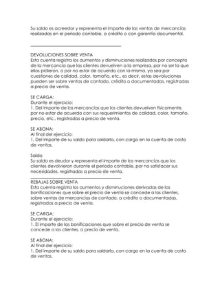 Su saldo es acreedor y representa el importe de las ventas de mercancías
realizadas en el periodo contable, a crédito o con garantía documental.
__________________________________________
DEVOLUCIONES SOBRE VENTA
Esta cuenta registra los aumentos y disminuciones realizados por concepto
de la mercancía que los clientes devuelven a la empresa, por no ser la que
ellos pidieron, o por no estar de acuerdo con la misma, ya sea por
cuestiones de calidad, color, tamaño, etc., es decir, estas devoluciones
pueden ser sobre ventas de contado, crédito o documentadas, registradas
a precio de venta.
SE CARGA:
Durante el ejercicio:
1. Del importe de las mercancías que los clientes devuelven físicamente,
por no estar de acuerdo con sus requerimientos de calidad, color, tamaño,
precio, etc., registradas a precio de venta.
SE ABONA:
Al final del ejercicio:
1. Del importe de su saldo para saldarla, con cargo en la cuenta de costo
de ventas.
Saldo
Su saldo es deudor y representa el importe de las mercancías que los
clientes devolvieron durante el periodo contable, por no satisfacer sus
necesidades, registradas a precio de venta.
__________________________________________
REBAJAS SOBRE VENTA
Esta cuenta registra los aumentos y disminuciones derivadas de las
bonificaciones que sobre el precio de venta se concede a los clientes,
sobre ventas de mercancías de contado, a crédito o documentadas,
registradas a precio de venta.
SE CARGA:
Durante el ejercicio:
1. El importe de las bonificaciones que sobre el precio de venta se
concede a los clientes, a precio de venta.
SE ABONA:
Al final del ejercicio:
1. Del importe de su saldo para saldarla, con cargo en la cuenta de costo
de ventas.

 