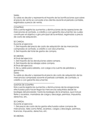 Saldo
Su saldo es deudor y representa el importe de las bonificaciones que sobre
el precio de venta se concede a los clientes durante el periodo contable,
registradas a precio de venta.
__________________________________________
COMPRAS
Esta cuenta registra los aumentos y disminuciones de las operaciones de
mercancías al contado, a crédito o con garantía documental, las cuales
constituyen el objetivo o giro principal de la entidad, registradas a precio
de costo de adquisición.
SE CARGA:
Durante el ejercicio:
1. Del importe del precio de costo de adquisición de las mercancías
compradas al contado, a crédito o con documentos.
2. Del importe del total de gastos de compra.
SE ABONA:
Al final del ejercicio:
1. Del importe de las devoluciones sobre compra.
2. Del importe de las rebajas sobre compra.
Al final del ejercicio:
3. De su saldo para saldarla, con cargo a la cuenta de pérdidas y
ganancias.
Saldo
Su saldo es deudor y representa el precio de costo de adquisición de las
mercancías compradas durante el periodo contable, de contado, a
crédito o con garantía documental.
__________________________________________
GASTOS DE COMPRA
Esta cuenta registra los aumentos y disminuciones de las erogaciones
efectuadas para hacer llegar las mercancías adquiridas desde las
bodegas del proveedor, hasta las bodegas de la empresa, que incluye
fletes y acarreos, maniobras de carga y descarga, permisos, impuestos,
derechos, etc.
SE CARGA:
Durante el ejercicio:
1. Del precio de costo de los gastos efectuados sobre compras de
mercancías, tales como fletes, acarreos, cargas y descargas, permisos,
licencias, impuestos, derechos, etc.
SE ABONA:

 