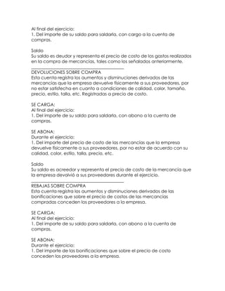 Al final del ejercicio:
1. Del importe de su saldo para saldarla, con cargo a la cuenta de
compras.
Saldo
Su saldo es deudor y representa el precio de costo de los gastos realizados
en la compra de mercancías, tales como los señalados anteriormente.
__________________________________________
DEVOLUCIONES SOBRE COMPRA
Esta cuenta registra los aumentos y disminuciones derivados de las
mercancías que la empresa devuelve físicamente a sus proveedores, por
no estar satisfecha en cuanto a condiciones de calidad, color, tamaño,
precio, estilo, talla, etc. Registradas a precio de costo.
SE CARGA:
Al final del ejercicio:
1. Del importe de su saldo para saldarla, con abono a la cuenta de
compras.
SE ABONA:
Durante el ejercicio:
1. Del importe del precio de costo de las mercancías que la empresa
devuelve físicamente a sus proveedores, por no estar de acuerdo con su
calidad, color, estilo, talla, precio, etc.
Saldo
Su saldo es acreedor y representa el precio de costo de la mercancía que
la empresa devolvió a sus proveedores durante el ejercicio.
__________________________________________
REBAJAS SOBRE COMPRA
Esta cuenta registra los aumentos y disminuciones derivados de las
bonificaciones que sobre el precio de costos de las mercancías
compradas conceden los proveedores a la empresa.
SE CARGA:
Al final del ejercicio:
1. Del importe de su saldo para saldarla, con abono a la cuenta de
compras.
SE ABONA:
Durante el ejercicio:
1. Del importe de las bonificaciones que sobre el precio de costo
conceden los proveedores a la empresa.

 