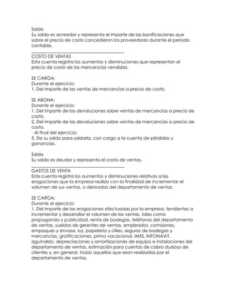 Saldo
Su saldo es acreedor y representa el importe de las bonificaciones que
sobre el precio de costo concedieron los proveedores durante el periodo
contable.
__________________________________________
COSTO DE VENTAS
Esta cuenta registra los aumentos y disminuciones que representan el
precio de costo de las mercancías vendidas.
SE CARGA:
Durante el ejercicio:
1. Del importe de las ventas de mercancías a precio de costo.
SE ABONA:
Durante el ejercicio:
1. Del importe de las devoluciones sobre ventas de mercancías a precio de
costo.
2. Del importe de las devoluciones sobre ventas de mercancías a precio de
costo.
· Al final del ejercicio:
3. De su saldo para saldarla, con cargo a la cuenta de pérdidas y
ganancias.
Saldo
Su saldo es deudor y representa el costo de ventas.
__________________________________________
GASTOS DE VENTA
Esta cuenta registra los aumentos y disminuciones relativas a las
erogaciones que la empresa realiza con la finalidad de incrementar el
volumen de sus ventas, o derivadas del departamento de ventas.
SE CARGA:
Durante el ejercicio:
1. Del importe de las erogaciones efectuadas por la empresa, tendientes a
incrementar y desarrollar el volumen de las ventas, tales como
propaganda y publicidad, renta de bodegas, teléfonos del departamento
de ventas, sueldos de gerentes de ventas, empleados, comisiones,
empaques y envase, luz, papelería y útiles, seguros de bodegas y
mercancías, gratificaciones, prima vacacional, IMSS, INFONAVIT,
aguinaldo, depreciaciones y amortizaciones de equipo e instalaciones del
departamento de ventas, estimación para cuentas de cobro dudoso de
clientes y, en general, todas aquellas que sean realizadas por el
departamento de ventas.

 