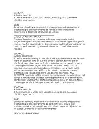 SE ABONA:
Al final el ejercicio:
1. Del importe de su saldo para saldarla, con cargo a la cuenta de
pérdidas y ganancias.
Saldo
Su saldo es deudor y representa el precio de costo de las erogaciones
efectuadas por el departamento de ventas, con la finalidad de
incrementar o desarrollar el volumen de ventas.
__________________________________________
GASTOS DE ADMINISTRACIÓN
Esta cuenta registra los aumentos y disminuciones relativas a las
erogaciones que la empresa realiza con la finalidad de lograr los objetivos
para los que fue establecida, es decir, aquellos gastos relacionados con las
personas y oficinas encargadas de la dirección o administración del
negocio.
SE CARGA:
Durante el ejercicio:
1. Del importe de las erogaciones efectuadas por la empresa, tendientes a
lograr los objetivos para los que fue creada, es decir, todo los gastos
efectuados por el departamento de administración, incluyendo a todas
aquellas personas encargadas de tomar decisiones, tales como los
directores, gerentes, administradores, contadores, etc. y, por lo tanto,
incluye: renta de oficinas, teléfonos, luz, sueldos, salarios, honorarios,
gratificaciones, vacaciones, prima vacacional, aguinaldo, IMSS,
INFONAVIT, papelería y útiles, seguros, depreciaciones y amortizaciones del
equipo e instalaciones utilizados por el departamento de administración,
combustibles y lubricantes, gastos de representación y en general, todos
aquellos gastos efectuados por el departamento administrativo.
SE ABONA:
Al final el ejercicio:
1. Del importe de su saldo para saldarla, con cargo a la cuenta de
pérdidas y ganancias.
Saldo
Su saldo es deudor y representa el precio de costo de las erogaciones
efectuadas por el departamento de administración, el cual es el
encargado de tomar las decisiones, con miras a lograr los objetivos para
los cuales fue creada la sociedad o empresa.
__________________________________________
PRODUCTOS FINANCIEROS

 