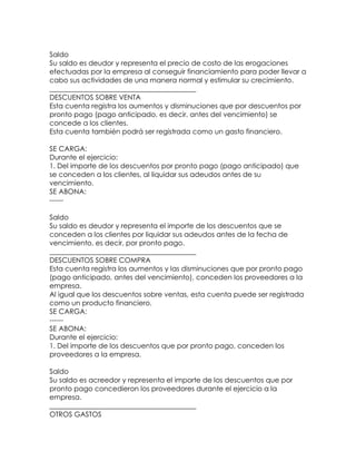 Saldo
Su saldo es deudor y representa el precio de costo de las erogaciones
efectuadas por la empresa al conseguir financiamiento para poder llevar a
cabo sus actividades de una manera normal y estimular su crecimiento.
__________________________________________
DESCUENTOS SOBRE VENTA
Esta cuenta registra los aumentos y disminuciones que por descuentos por
pronto pago (pago anticipado, es decir, antes del vencimiento) se
concede a los clientes.
Esta cuenta también podrá ser registrada como un gasto financiero.
SE CARGA:
Durante el ejercicio:
1. Del importe de los descuentos por pronto pago (pago anticipado) que
se conceden a los clientes, al liquidar sus adeudos antes de su
vencimiento.
SE ABONA:
-----Saldo
Su saldo es deudor y representa el importe de los descuentos que se
conceden a los clientes por liquidar sus adeudos antes de la fecha de
vencimiento, es decir, por pronto pago.
__________________________________________
DESCUENTOS SOBRE COMPRA
Esta cuenta registra los aumentos y las disminuciones que por pronto pago
(pago anticipado, antes del vencimiento), conceden los proveedores a la
empresa.
Al igual que los descuentos sobre ventas, esta cuenta puede ser registrada
como un producto financiero.
SE CARGA:
-----SE ABONA:
Durante el ejercicio:
1. Del importe de los descuentos que por pronto pago, conceden los
proveedores a la empresa.
Saldo
Su saldo es acreedor y representa el importe de los descuentos que por
pronto pago concedieron los proveedores durante el ejercicio a la
empresa.
__________________________________________
OTROS GASTOS

 