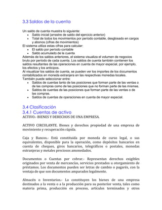 3.3 Saldos de la cuenta
Un saldo de cuenta muestra lo siguiente:
Saldo inicial (arrastre de saldo del ejercicio anterior)
Total de todos los movimientos por período contable, desglosado en cargos
y abonos (cifras de movimientos)
El sistema utiliza estas cifras para calcular:
El saldo por período contable
Saldo acumulado de la cuenta
Además de los saldos anteriores, el sistema visualiza el volumen de negocios
bruto por período de cada cuenta. Los saldos de cuenta también contienen los
saldos resultantes de las operaciones en cuenta de mayor especial, por ejemplo,
los efectos y los anticipos.
Al visualizar los saldos de cuenta, se pueden ver los importes de los documentos
contabilizados en moneda extranjera en las respectivas monedas locales.
También puede seleccionar entre:
Saldos de cuentas tanto de las posiciones que forman parte de las ventas o
de las compras como de las posiciones que no forman parte de las mismas.
Saldos de cuentas de las posiciones que forman parte de las ventas o de
las compras.
Saldos de cuentas de operaciones en cuenta de mayor especial.

3.4 Clasificación
3.4.1 Cuentas de activo

ACTIVO.- BIENES Y DERECHOS DE UNA EMPRESA.
ACTIVO CIRCULANTE. Bienes y derechos propiedad de una empresa de
movimiento y recuperación rápida.
Caja y Bancos.- Está constituida por moneda de curso legal, o sus
equivalentes, disponible para la operación, como depósitos bancarios en
cuenta de cheques, giros bancarios, telegráficos o postales, monedas
extranjeras y metales preciosos amonedados.
Documentos o Cuentas por cobrar.- Representan derechos exigibles
originados por venta de mercancías, servicios prestados u otorgamiento de
préstamos. Los documentos pueden ser letras de cambio o pagarés, con la
ventaja de que son documentos amparados legalmente.
Almacén o Inventarios.- Lo constituyen los bienes de una empresa
destinados a la venta o a la producción para su posterior venta, tales como
materia prima, producción en proceso, artículos terminados y otros

 