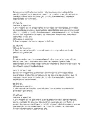 Esta cuenta registra los aumentos y disminuciones derivadas de las
pérdidas o gastos como consecuencia de aquellas operaciones que no
corresponden a la actividad o giro principal de la entidad y que son
esporádicas o eventuales.
SE CARGA:
Durante el ejercicio:
1. Del importe de las erogaciones efectuadas por la empresa, derivadas
de aquellas operaciones eventuales o esporádicas que no constituyen el
giro o la actividad principal de la empresa, como la pérdida en venta de
activos fijos, la pérdida de venta de inversiones temporales, faltantes o
sobrantes, robos, etc.
Al finalizar el ejercicio:
2. Por cualquiera de los conceptos anteriores.
SE ABONA:
Al final del ejercicio:
1. Del importe de su saldo para saldarla, con cargo a la cuenta de
pérdidas y ganancias.
Saldo
Su saldo es deudor y representa el precio de costo de las erogaciones
efectuadas por la empresa, derivadas de aquellas operaciones
esporádicas, eventuales o especiales que realiza la empresa, las cuales no
constituyen su actividad principal.
__________________________________________
OTROS PRODUCTOS
Esta cuenta registra los aumentos y disminuciones derivadas de las
ganancias o productos consecuencia de aquellas operaciones que no
corresponden a la actividad o giro principal de la entidad y que son
esporádicas o eventuales.
SE CARGA:
Al finalizar el ejercicio:
1. Del importe de su saldo para saldarla, con abono a la cuenta de
pérdidas y ganancias.
SE ABONA:
Durante el ejercicio:
1. Del importe de las ganancias o productos obtenidos por la empresa,
como resultado de aquellas operaciones esporádicas, eventuales o
especiales que no constituyen la actividad principal de la empresa, como
por ejemplo, la utilidad en venta de activo fijo, utilidad en venta de
inversiones temporales, sobrantes, etc.

 
