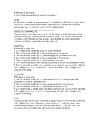 Al finalizar el ejercicio:
2. Por cualquiera de los conceptos anteriores.
Saldo
Su saldo es acreedor y representa el importe de las utilidades, ganancias o
productos que la empresa obtiene, derivados de aquellas actividades
eventuales que no constituyen su actividad principal.
__________________________________________
PÉRDIDAS Y GANANCIAS
Esta cuenta conocida como cuenta liquidadora, registra los aumentos y
disminuciones que corresponden a todas y cada una de las cuentas de
resultados, de ingresos, costos, gastos y productos, con la finalidad de
obtener la utilidad o pérdida neta del ejercicio.
SE CARGA:
Al finalizar el ejercicio:
1. Del importe del saldo de la cuenta de compras.
2. Del importe del saldo de la cuenta de gastos de venta.
3. Del importe del saldo de la cuenta de gastos de administración.
4. Del importe del saldo de la cuenta de gastos financieros.
5. Del importe del saldo de la cuenta de otros gastos.
6. Del importe de las provisiones de impuestos, cuando se obtenga utilidad.
7. Del importe de su saldo para saldarla, cuando éste represente la utilidad
neta del ejercicio, con abono a la cuenta de utilidad neta del ejercicio
(Capital Ganado).
SE ABONA:
Al finalizar el ejercicio:
1. Del importe del saldo de la cuenta de ventas, el cual representa la
utilidad en ventas o utilidad bruta.
2. Del importe del saldo de la cuenta de productos financieros.
3. Del importe del saldo de la cuenta de otros productos.
4. Del importe de su saldo para saldarla, cuando éste represente la pérdida
neta del ejercicio, con cargo a la cuenta de pérdida neta del ejercicio
(Capital Ganado).
Saldo
Su saldo puede ser deudor o acreedor, según represente utilidad o pérdida
neta del ejercicio, pero téngase presente que en cualquier caso, este
saldo deberá traspasarse a las cuentas de utilidad o pérdida neta del
ejercicio, según corresponda y la cuenta quedará saldada.

 