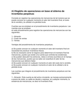 4.3 Registro de operaciones en base al sistema de
inventarios perpetuos
Consiste en registrar las operaciones de mercancías de tal manera que se
pueda conocer en cualquier momento el valor del inventario final, el costo
de lo vendido y la utilidad o la pérdida bruta.
Cuentas que se emplean en el procedimiento de inventarios perpetuos. Las
cuentas que se emplean
en este procedimiento para registrar las operaciones de mercancías son las
siguientes:
1.- Almacén
2.- Costo de ventas
3.- Ventas
Ventajas del procedimiento de inventarios perpetuos.
a) Se puede conocer en cualquier momento el valor del inventario final sin
necesidad de practicar inventarios físicos.
b) No es necesario cerrar el negocio para determinar el inventario final de
mercancías, puesto que existe una cuenta que controla las existencias.
c) Se pueden descubrir los extravíos, robos o errores ocurridos en el manejo
de las mercancías, puesto que se sabe con exactitud el valor de las
mercancías que debiera haber.
d) Se puede conocer en cualquier momento el valor del costo de lo vendido.
e) Se puede conocer en cualquier momento el valor de la utilidad o de la
pérdida bruta
Las cuentas que integran el procedimiento de inventarios perpetuos son las
siguientes:
1.- Almacén. Esta cuenta es del activo circulante, se maneja exclusivamente
a precio de costo; su saldo es deudor y expresa, en cualquier momento, la
existencia de mercancías, es decir el inventario final.

 