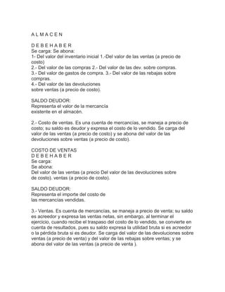 ALMACEN
DEBEHABER
Se carga: Se abona:
1- Del valor del inventario inicial 1.-Del valor de las ventas (a precio de
costo)
2.- Del valor de las compras 2.- Del valor de las dev. sobre compras.
3.- Del valor de gastos de compra. 3.- Del valor de las rebajas sobre
compras.
4.- Del valor de las devoluciones
sobre ventas (a precio de costo).
SALDO DEUDOR:
Representa el valor de la mercancía
existente en el almacén.
2.- Costo de ventas. Es una cuenta de mercancías, se maneja a precio de
costo; su saldo es deudor y expresa el costo de lo vendido. Se carga del
valor de las ventas (a precio de costo) y se abona del valor de las
devoluciones sobre ventas (a precio de costo).
COSTO DE VENTAS
DEBEHABER
Se carga:
Se abona:
Del valor de las ventas (a precio Del valor de las devoluciones sobre
de costo). ventas (a precio de costo).
SALDO DEUDOR:
Representa el importe del costo de
las mercancías vendidas.
3.- Ventas. Es cuenta de mercancías, se maneja a precio de venta; su saldo
es acreedor y expresa las ventas netas, sin embargo, al terminar el
ejercicio, cuando recibe el traspaso del costo de lo vendido, se convierte en
cuenta de resultados, pues su saldo expresa la utilidad bruta si es acreedor
o la pérdida bruta si es deudor. Se carga del valor de las devoluciones sobre
ventas (a precio de venta) y del valor de las rebajas sobre ventas; y se
abona del valor de las ventas (a precio de venta ).

 