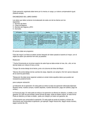 Cada operación registrada debe tener por lo menos un cargo y un abono compensatorio igual.
(Asiento simple)
ENCABEZADO DEL LIBRO DIARIO
Los datos que debe contener el encabezado de cada uno de los diarios son los
siguientes:
1.- Numero de diario
2.- Clase de Negocio
3.- Nombre del negocio y RFC
4.- Domicilio

El numero debe ser progresivo
Folio del mayor Los folios se deben anotar después de haber pasado el asiento al mayor, con el
objeto de saber que asientos han sido ya pasados
Redacción
* Fecha Únicamente en el primer asiento de cada hoja se debe anotar el mes, día , año; en los
demás basta con indicar el mes y el día
*Cargos Se anota debajo de la fecha, junto a la columna de folios del Mayor.
*Abonos Se anota debajo de las cuentas de cargo, dejando una sangría ( De 3cm aprox) después
de la columna para folios.
*Redacción Se debe tener especial cuidado en anotar todos aquellos datos que puedan ser
necesarios posteriormente
para cualquier aclaración:
a) Indicación de la operación: En esta parte se indica la clase de operación efectuada (Ejemplo:
Nuestra venta, nuestra compra, nuestro depósito, nuestra devolución, pago de sueldos, pago de
rentas.)
b) Forma de pago. En esta parte se indica si la operación se efectuó en efectivo, a crédito o con
garantía. En caso de que existan varias formas de pago, todas se deben indicar, en esta forma:
Parte en efectivo y el resto a crédito , parte con cheque y el resto con garantía, etc.
c) Documento que comprueba la operación. En esta parte se anota el nombre y número de
documento que comprueba la operación, por ejemplo: Según factura No. Según recibo número,
según nomina No. Etc.

 