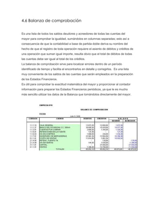 4.6 Balanza de comprobación
Es una lista de todos los saldos deudores y acreedores de todas las cuentas del
mayor para comprobar la igualdad, sumándolos en columnas separadas; esto así a
consecuencia de que la contabilidad a base de partida doble deriva su nombre del
hecho de que el registro de toda operación requiere el asiento de débitos y créditos de
una operación que suman igual importe, resulta obvio que el total de débitos de todas
las cuentas debe ser igual al total de los créditos.
La balanza de comprobación sirve para localizar errores dentro de un período
identificado de tiempo y facilita el encontrarlos en detalle y corregirlos. Es una lista
muy conveniente de los saldos de las cuentas que serán empleados en la preparación
de los Estados Financieros.
Es útil para comprobar la exactitud matemática del mayor y proporcionar al contador
información para preparar los Estados Financieros periódicos, ya que le es mucho
más sencillo utilizar los datos de la Balanza que tomándolos directamente del mayor.

 