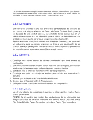 Las cuentas estas ordenadas por una serie alfabética, numérica o alfanumérica. y el Catalogo
de cuentas se divide en secciones, como activo, pasivo, capital, cuentas de orden, cuentas de
resultados (compras y ventas), gastos y gastos y productos financieros.

3.5.1 Concepto
El Catálogo de Cuentas es una lista ordenada y pormenorizada de cada una de
las cuentas que integran el Activo, el Pasivo, el Capital Contable, los Ingresos y
los Egresos de una entidad; esto es, es un listado de las cuentas que en un
momento determinado son las requeridas para el control de operaciones de una
entidad quedando sujeto, por ende, a una permanente actualización.
Algunas entidades o empresas utilizan un Catálogo de Cuentas y, por separado,
un instrumento para su manejo; el primero se limita a una clasificación de las
cuentas de mayor y el segundo consiste en un documento explicativo que describe
las operaciones que se cargarán y acreditarán a cada cuenta.

3.5.2 Objetivo
1. Constituye una Norma escrita de carácter permanente que limita errores de
clasificación.
2. Es Estructura del Sistema Contable, porque nos sirve para el registro, clasificación
y aplicación de las operaciones en las actividades correspondientes.
3. Es la base para el análisis y registro uniforme de las operaciones.
4. Constituye una guía, su manejo no requiere personal de alta especialización
contable.
5. Sirve de guía en la preparación de Estados Financieros.
6. Sirve de guía en la preparación de Presupuestos.
7. Es imprescindible, cuando la Contabilidad se lleva por computadora.

3.5.3 Estructura
La estructura básica de un catálogo de cuentas, se integra por tres niveles: Rubro,
cuenta y subcuenta.
RUBRO: Es el nombre que reciben las subdivisiones de los elementos que
integran al Estado de Situación financiera. Por ejemplo Activo Circulante, Activo
Fijo, Activo Diferido, Pasivo Circulante o corto plazo, Pasivo Fijo o largo plazo.

 