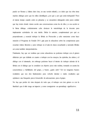 11
puede ser Romeo y Julieta claro ésta, en una versión infantil, y es dado que ésa obra tiene
muchos diálogos pero que los niños identifiquen ¿con qué y por qué están trabajando? Pero
al mismo tiempo cuando estén en plenarias y se encuentren dialogando entre pares señalar
que hay textos donde vienen escrito una conversaciones como las de ellos y a esa acción se
le llama diálogo, evidentemente cabe destacar la metodología de la docente para
implementar actividades de esta índole. Dicho lo anterior, complementaré por qué es
preponderante y esencial trabajar la fábula en Preescolar y cabe mencionar como hace
mención el Programa de Estudio 2011 guía para la educadora sobre las competencias para
escuchar relatos literarios y para trabajar en el aula de clases escuchando y narrando fábulas
así como también interpretándolas.
Finalmente, hay que ser realistas que como educadoras no podemos trabajar con el género
didáctico por que delimita en cuanto a trabajar con los ensayos, las epístolas, las sátiras y el
diálogo con el alumnado, sin embargo podemos hacer el intento de trabajar además de la
fábula con el diálogo que lo considero un objetivo poco más realista, tomando en cuenta las
características y habilidades del grupo, y bueno ¿quién sabe? Tal vez tengamos buenos
resultados que nos den fundamentos para volverlo intentar o malos resultados que
optimicen una búsqueda para el desarrollo de adecuaciones para el grupo.
No hay que perder de vista después de todo que, el trabajar con éste género es con la
finalidad que el niño tenga un impacto y como consiguiente un aprendizaje significativo.
 