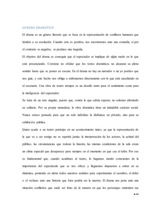16
GENERO DRAMÁTICO
El drama es un género literario que se basa en la representación de conflictos humanos que
tienden a su resolución. Cuando esta es positiva, nos encontramos ante una comedia; si por
el contrario es negativa, se produce una tragedia.
El objetivo del drama es conseguir que el espectador se implique de algún modo en lo que
está presenciando. Conviene no olvidar que los textos dramáticos no alcanzan su pleno
sentido hasta que se ponen en escena. En el drama no hay un narrador o un yo poético que
nos guíe, y este hecho nos obliga a enfrentarnos directamente con lo que está sucediendo en
el escenario. Una obra de teatro siempre es un desafío tanto para el sentimiento como para
la inteligencia del espectador.
Se trata de un reto singular, puesto que, contra lo que cabría esperar, no solemos afrontarlo
en solitario. Por su propia naturaleza, la obra dramática tiene un indudable carácter social.
Nunca estuvo pensada para que un solo individuo la disfrutase en privado, sino para su
exhibición pública.
Quien acude a un teatro participa en un acontecimiento único, ya que la representación de
la que va a ser testigo no se repetirá jamás: la interpretación de los actores, la actitud del
público, las circunstancias que rodean la función, las mismas condiciones de la sala crean
un clima especial que desaparece para siempre en el momento en que cae el telón. Por eso
es fundamental que, cuando acudimos al teatro, lo hagamos siendo conscientes de la
importancia del espectáculo que se nos ofrece y lleguemos dispuestos a entrar en su
dinámica, poniendo en alerta todos nuestros sentidos para experimentar el asombro, el dolor
o el rechazo ante una historia que bien podría ser la nuestra. El drama nos pone ante una
situación conflictiva que suele ser fruto de la manera en que los personajes entienden sus
 