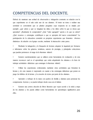 26
COMPETENCÍAS DEL DOCENTE.
Deberá de mantener una actitud de observación e indagación constante en relación con lo
que experimenta en el aula cada uno de sus alumnos. Al tratar un tema o realizar una
actividad es conveniente que se plantee preguntas cuya respuesta no es simple; por
ejemplo: ¿qué saben y qué se imaginan las niñas y los niños sobre lo que se desea que
aprendan? ¿Realmente lo comprenden? ¿Qué “valor agregado” aporta a lo que ya saben?
¿Qué recursos o estrategias contribuyen a que se apropien del nuevo conocimiento? La
participación de la educadora consistirá en propiciar experiencias que fomenten diversas
dinámicas de relación en el grupo escolar, mediante la interacción entre pares.
• Mediante la indagación y la búsqueda de lecturas adquiere la inquietud por formarse
e informarse sobre los géneros, temáticas, autores de prestigio, y principales colecciones
que puedan pertenecer al rango de la literatura infantil.
• Generar cuestionamientos que se utilicen como herramienta de evaluación y de esta
manera reconocer cual es el aprendizaje que están adquiriendo los alumnos a la hora de
trabajar actividades didácticas que contengan la literatura infantil.
• Utilizar las experiencias evidenciadas mediante otras actividades que fomenten la
lectura y de esta manera ir mejorando en cuanto a las estrategias didácticas que ponen en
juego los hábitos de la lectura y la creación de textos por parte de los alumnos.
• Aprender a trabajar de la mano con padres de familia y alumnos para potenciar las
competencias lectoras y se pueda trabajar desde casa con el infante.
• Generar una certera elección de libros literarios que vayan acorde a la edad y etapa
de los alumnos y los pueda utilizar como herramientas de aprendizajes significativos para
ellos.
 