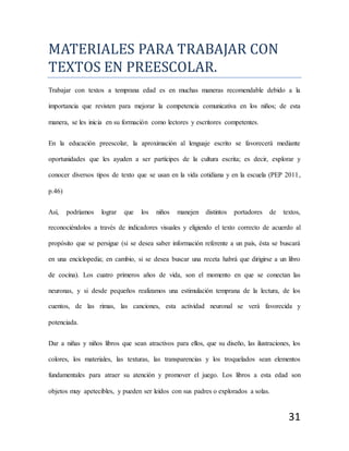 31
MATERÍALES PARA TRABAJAR CON
TEXTOS EN PREESCOLAR.
Trabajar con textos a temprana edad es en muchas maneras recomendable debido a la
importancia que revisten para mejorar la competencia comunicativa en los niños; de esta
manera, se les inicia en su formación como lectores y escritores competentes.
En la educación preescolar, la aproximación al lenguaje escrito se favorecerá mediante
oportunidades que les ayuden a ser partícipes de la cultura escrita; es decir, explorar y
conocer diversos tipos de texto que se usan en la vida cotidiana y en la escuela (PEP 2011,
p.46)
Así, podríamos lograr que los niños manejen distintos portadores de textos,
reconociéndolos a través de indicadores visuales y eligiendo el texto correcto de acuerdo al
propósito que se persigue (si se desea saber información referente a un país, ésta se buscará
en una enciclopedia; en cambio, si se desea buscar una receta habrá que dirigirse a un libro
de cocina). Los cuatro primeros años de vida, son el momento en que se conectan las
neuronas, y si desde pequeños realizamos una estimulación temprana de la lectura, de los
cuentos, de las rimas, las canciones, esta actividad neuronal se verá favorecida y
potenciada.
Dar a niñas y niños libros que sean atractivos para ellos, que su diseño, las ilustraciones, los
colores, los materiales, las texturas, las transparencias y los troquelados sean elementos
fundamentales para atraer su atención y promover el juego. Los libros a esta edad son
objetos muy apetecibles, y pueden ser leídos con sus padres o explorados a solas.
 