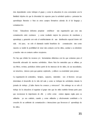 35
ésta dependiendo como trabajan el grupo y como la educadora lo crea conveniente con la
finalidad objetiva de que la diversidad de espacios para la actividad ayuden a potenciar los
aprendizajes literarios o bien en otros campos formativos además de el de lenguaje y
comunicación.
Como Educadoras debemos propiciar establecer una organización que cree una
comunicación entre coetáneos y como resultado mejora los procesos de enseñanza y
aprendizaje y generarlo con solo el establecimiento de una distribución espacial dentro del
aula. Así pues, no solo el alumnado tendrá beneficios de comunicación sino como
maestra se tendrá la posibilidad de tener más contacto con los niños, caminar a su alrededor
y tenerlos más en contacto ambos receptores.
No hay que olvidar los recursos y/o herramientas didácticas con los que contamos para el
desarrollo adecuado de nuestras actividades. Ahora bien los materiales que se utilizan, ya
sea libros, revistas, periódicos deben partir de los intereses de los niños, de sus necesidades,
ser atractivos, vistosos para que quieran explorarlo, y utilicen su creatividad para pensar.
La organización de contenidos, tiempos, espacios, materiales son el factores son que
determinan el desarrollo de la vida del aula y como se trabajan las actividades durante la
jornada de trabajo. ¿Cuáles fueron los avances y retrocesos? Sin embargo no es solo el
trabajo de la educadora el organizar al grupo sino que los niños también forman parte para
que reconozcan la importancia de ello y sobre como existen algunas reglas para su
utilizarlas ya sea cuidado, cuando y como utilizarlos y efectivamente contribuirá a la
creación de un ambiente de comunicación e interacciones que favorecen el aprendizaje de
los niños.
 