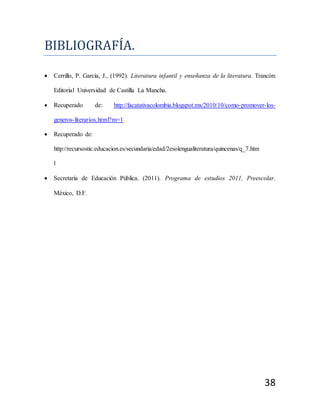 38
BÍBLÍOGRAFÍA.
 Cerrillo, P. García, J., (1992). Literatura infantil y enseñanza de la literatura. Trancón:
Editorial Universidad de Castilla La Mancha.
 Recuperado de: http://facatativacolombia.blogspot.mx/2010/10/como-promover-los-
generos-literarios.html?m=1
 Recuperado de:
http://recursostic.educacion.es/secundaria/edad/2esolengualiteratura/quincenas/q_7.htm
l
 Secretaría de Educación Pública. (2011). Programa de estudios 2011, Preescolar.
México, D.F.
 