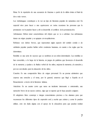 7
Rima: Es la repetición de una secuencia de fonemas a partir de la sílaba tónica al final de
dos o más versos.
Los trabalenguas: constituyen a la vez un tipo de literatura popular de naturaleza oral. En
especial sirve para hacer a uno equivocarse en varias ocasiones las personas que lo
pronuncian no lo pueden hacer y ahí se desarrolla el conflicto de la pronunciación.
Adivinanzas: Deben tener características del objeto que se va a adivinar. Las adivinanzas
tienen un origen popular y se agrupan en recopilaciones.
Refranes: son dichos breves, que representan algún aspecto del sentido común o de
sabiduría popular pueden hablar sobre conductas humanas, en cuanto a las reglas que las
determinan.
Retahíla: es una serie de sucesos que se nombran en un orden determinado. Las retahílas se
han convertido, a lo largo de la historia, en juegos de palabras que favorecen el desarrollo
de la memoria y ayudan a la fluidez verbal de los niños, mejoran la memoria y la atención y
por eso son ideales para la educación de los niños.
Canción: Es una composición lírica de origen provenzal. Es un poema admirativo que
expresa una emoción y el tema, por lo general, amoroso que llegó a España en el
Renacimiento a través de la literatura italiana.
Anécdota: Es un cuento corto que narra un incidente interesante o entretenido, una
narración breve de un suceso curioso, algo que se supone que le haya pasado a alguien.
El subgénero lirico construye e integra conocimientos precisos a los alumnos para que
reconozcan los diferentes tipos de expresión oral y escrita que existen y como lo pueden
utilizar, esto sin duda alguna con el apoyo de la educadora para que puedan realizar
 